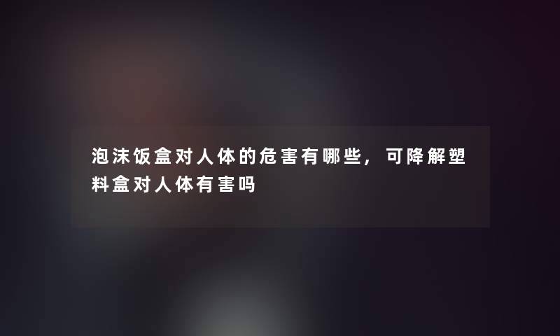 泡沫饭盒对人体的危害有哪些,可降解塑料盒对人体有害吗 泡沫饭盒对人体的危害有哪些,可降解塑料盒对人体有害吗
