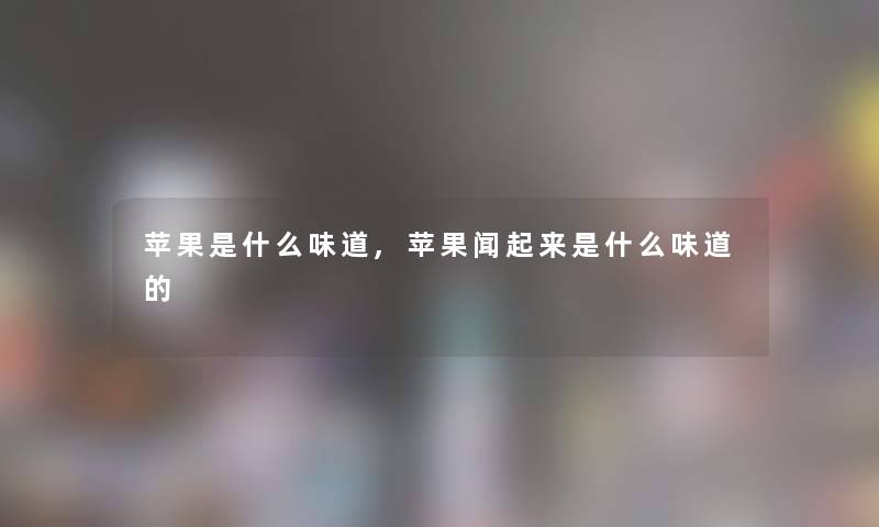 苹果是什么味道,苹果闻起来是什么味道的 苹果是什么味道,苹果闻起来是什么味道的