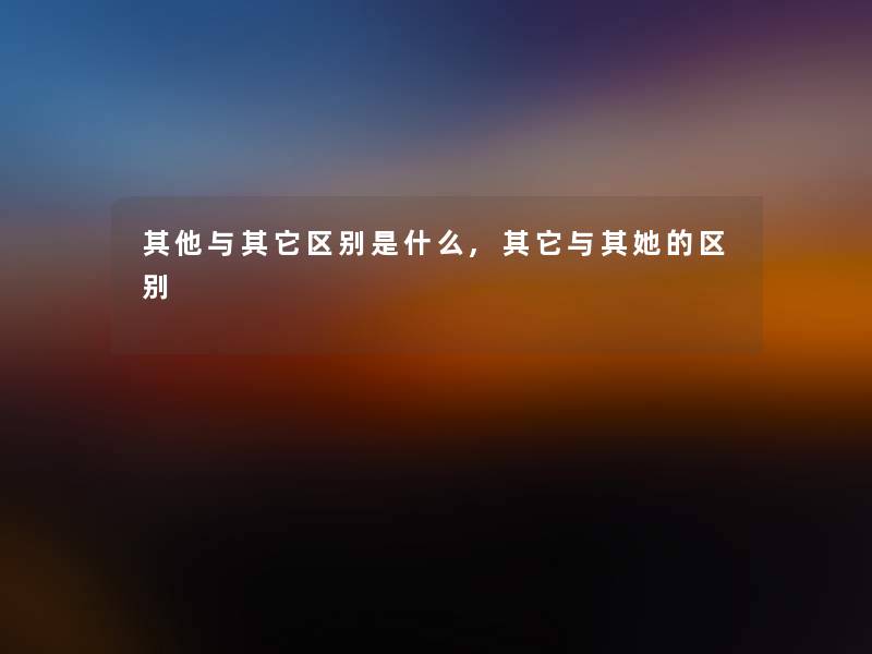 其他与其它区别是什么,其它与其她的区别 其他与其它区别是什么,其它与其她的区别