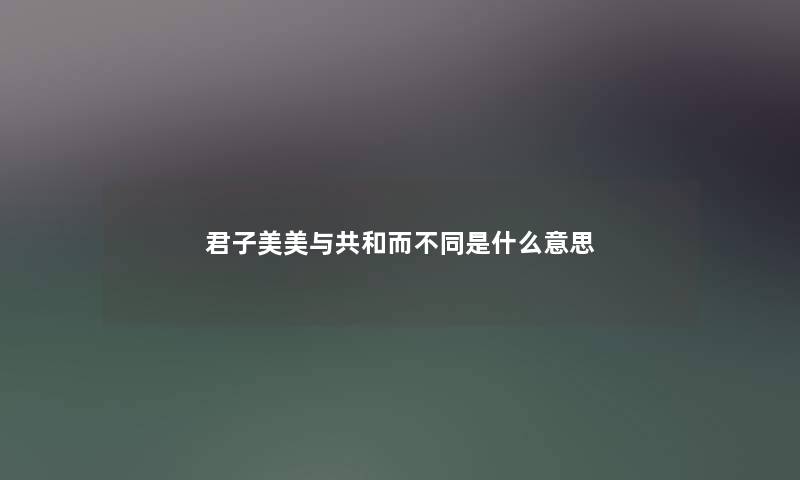 君子美美与共和而不同是什么意思 君子美美与共和而不同是什么意思