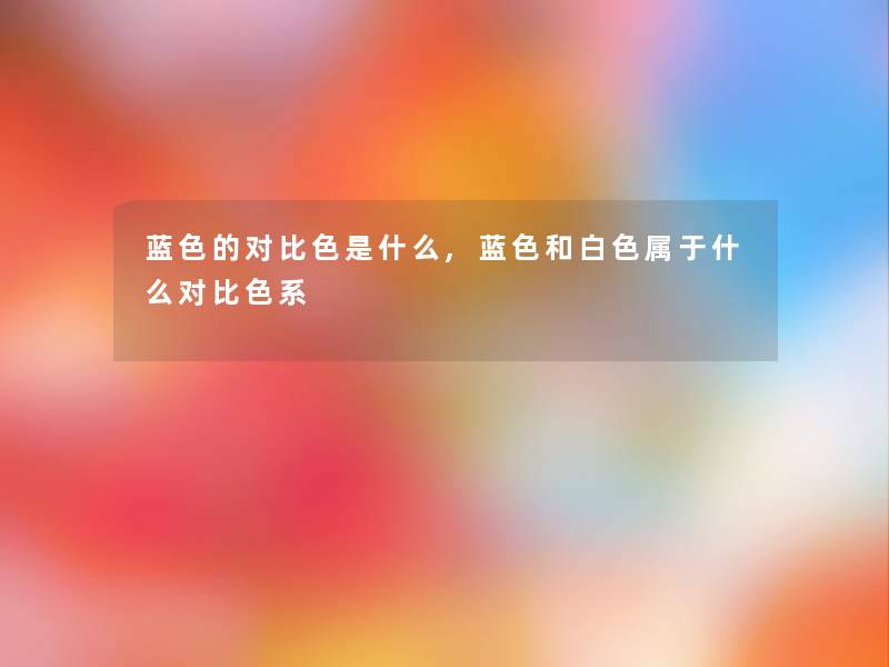 蓝色的对比色是什么,蓝色和白色属于什么对比色系 蓝色的对比色是什么,蓝色和白色属于什么对比色系