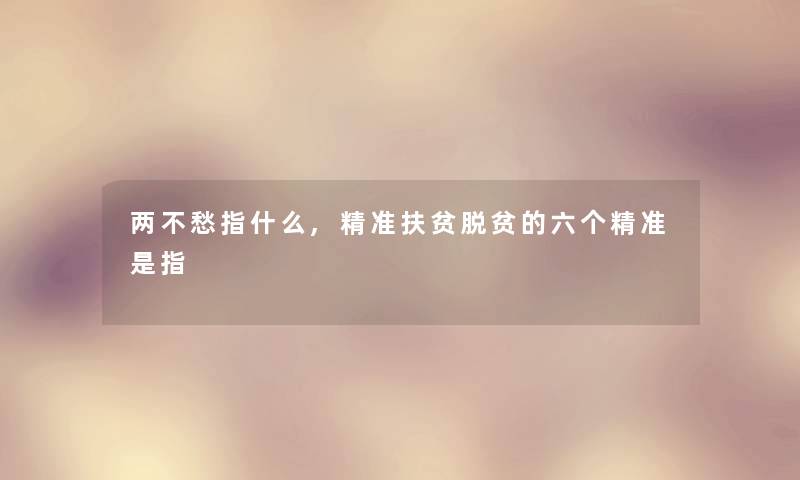 两不愁指什么,精准扶贫脱贫的六个精准是指
