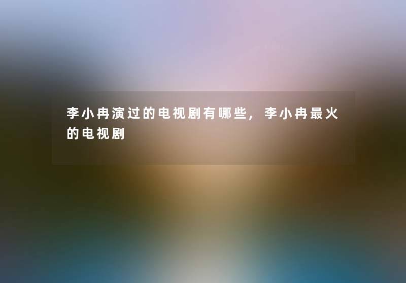 李小冉演过的电视剧有哪些,李小冉火的电视剧 李小冉演过的电视剧有哪些,李小冉火的电视剧