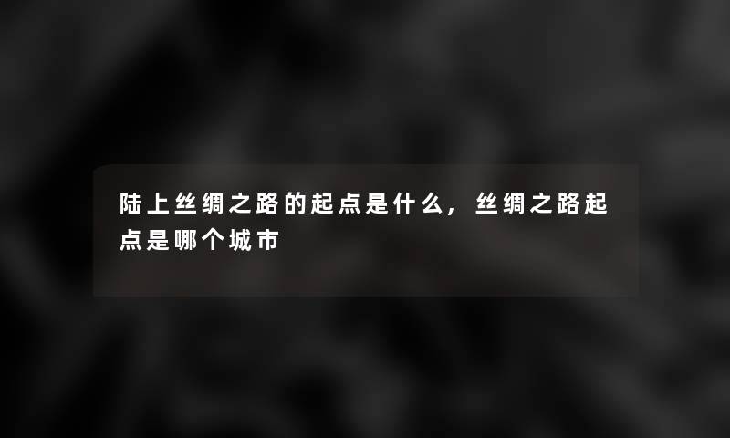 陆上丝绸之路的起点是什么,丝绸之路起点是哪个城市 陆上丝绸之路的起点是什么,丝绸之路起点是哪个城市