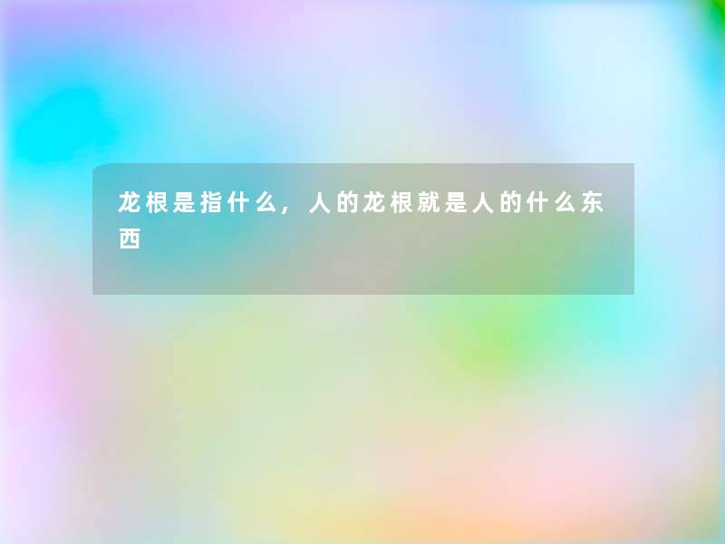 龙根是指什么,人的龙根就是人的什么东西 龙根是指什么,人的龙根就是人的什么东西