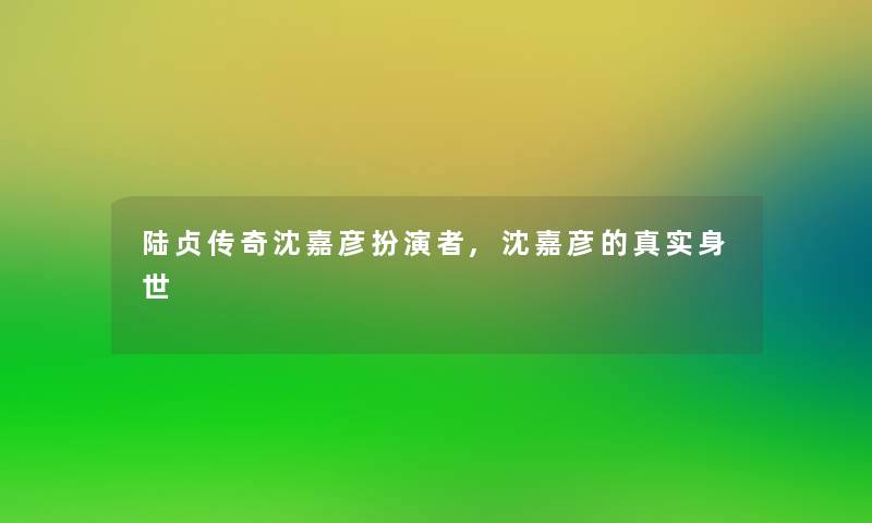 陆贞传奇沈嘉彦扮演者,沈嘉彦的真实身世 陆贞传奇沈嘉彦扮演者,沈嘉彦的真实身世