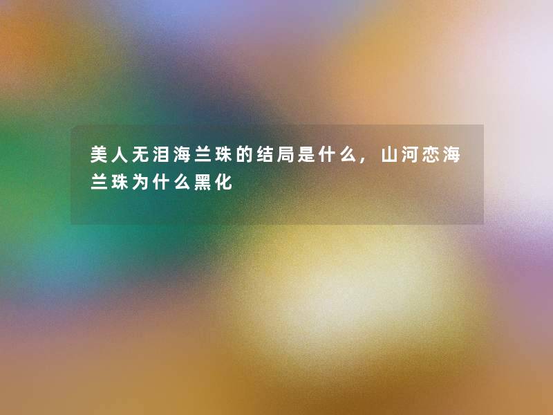 美人无泪海兰珠的结局是什么,山河恋海兰珠为什么黑化 美人无泪海兰珠的结局是什么,山河恋海兰珠为什么黑化