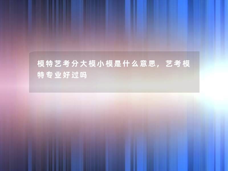 模特艺考分大模小模是什么意思,艺考模特专业好过吗 模特艺考分大模小模是什么意思,艺考模特专业好过吗