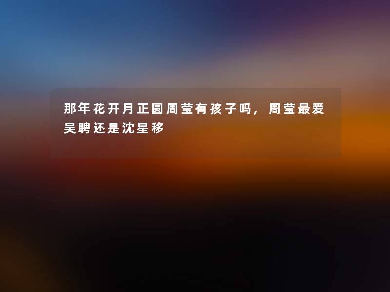 那年花开月正圆周莹有孩子吗,周莹爱吴聘还是沈星移 那年花开月正圆周莹有孩子吗,周莹爱吴聘还是沈星移