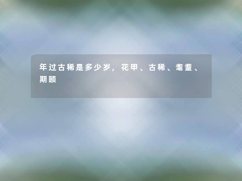 年过古稀是多少岁,花甲、古稀、耄耋、期颐 年过古稀是多少岁,花甲、古稀、耄耋、期颐