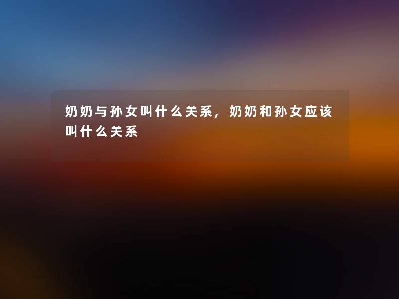奶奶与孙女叫什么关系,奶奶和孙女应该叫什么关系 奶奶与孙女叫什么关系,奶奶和孙女应该叫什么关系