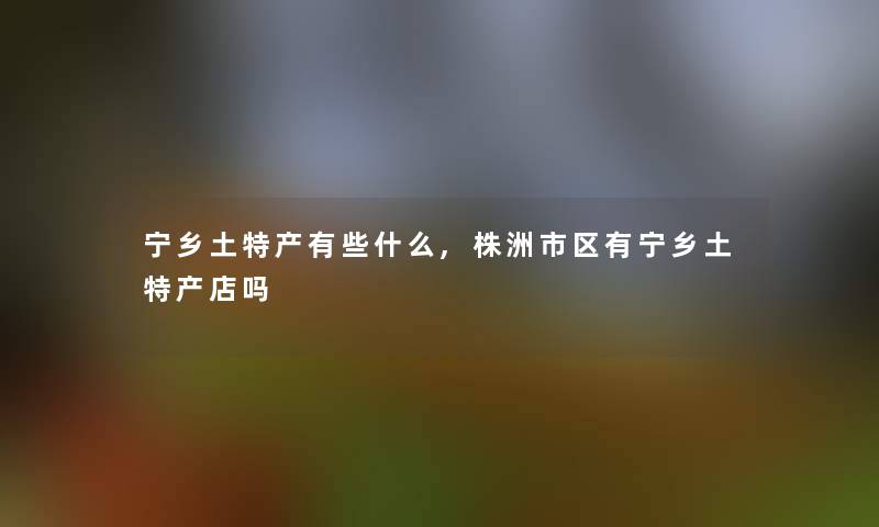 宁乡土特产有些什么,株洲市区有宁乡土特产店吗 宁乡土特产有些什么,株洲市区有宁乡土特产店吗