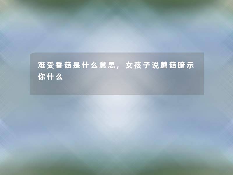 难受香菇是什么意思,女孩子说蘑菇暗示你什么 难受香菇是什么意思,女孩子说蘑菇暗示你什么