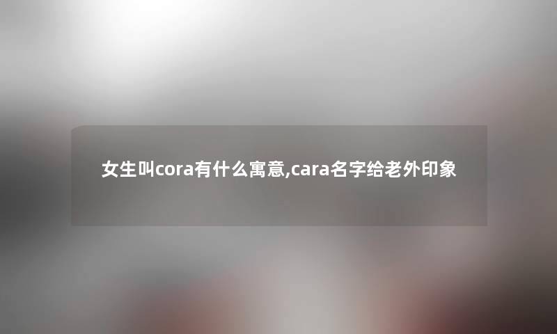 女生叫cora有什么寓意,cara名字给老外印象 女生叫cora有什么寓意,cara名字给老外印象