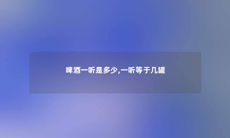 啤酒一听是多少,一听等于几罐 啤酒一听是多少,一听等于几罐