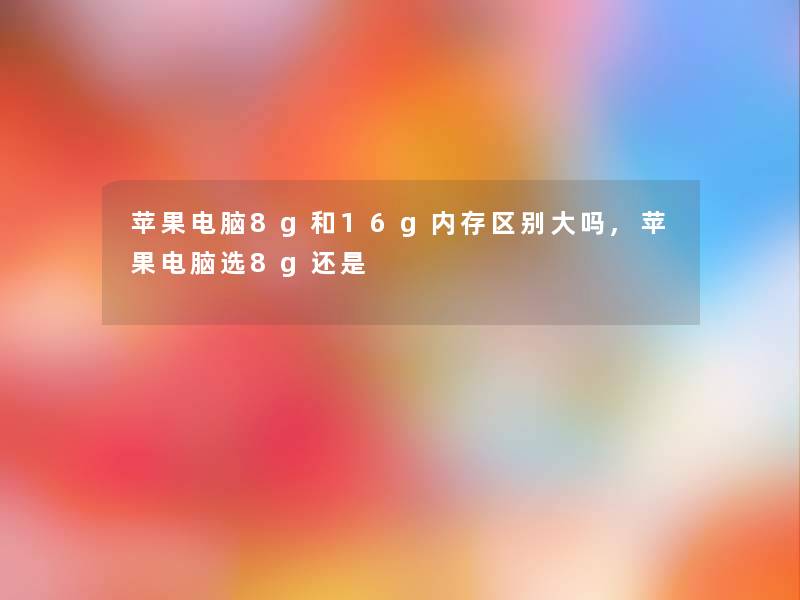 苹果电脑8g和16g内存区别大吗,苹果电脑选8g还是 苹果电脑8g和16g内存区别大吗,苹果电脑选8g还是