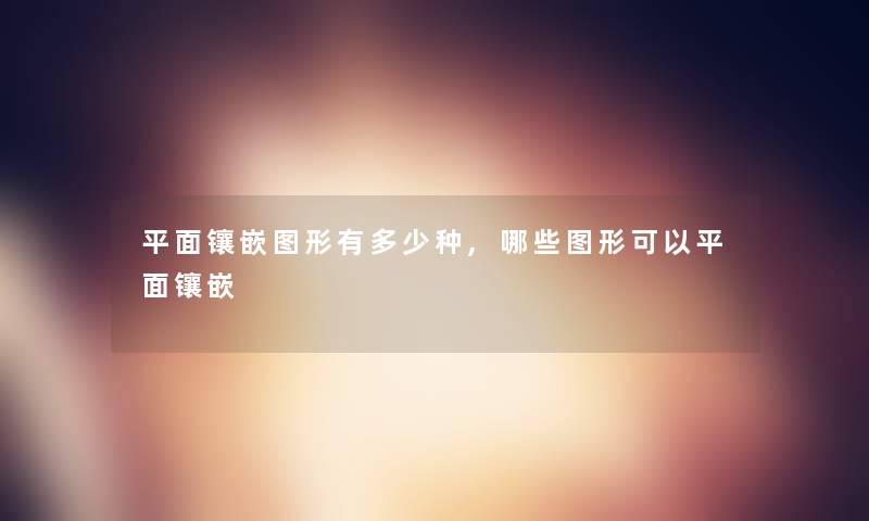 平面镶嵌图形有多少种,哪些图形可以平面镶嵌 平面镶嵌图形有多少种,哪些图形可以平面镶嵌