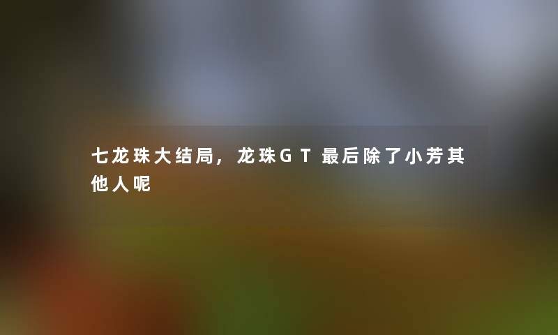 七龙珠大结局,龙珠GT这里要说小芳其他人呢 七龙珠大结局,龙珠GT这里要说小芳其他人呢