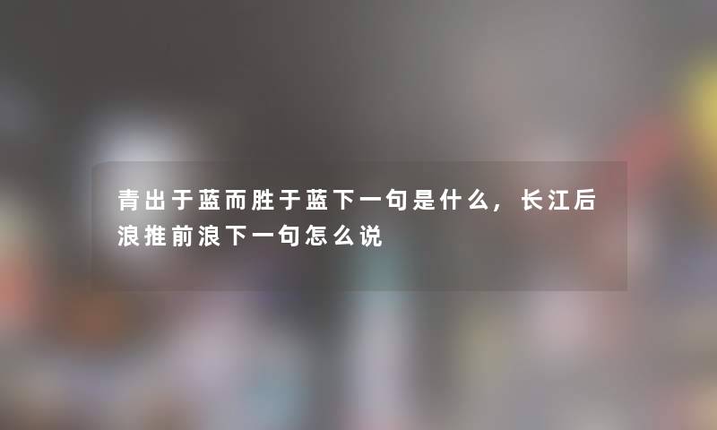 青出于蓝而胜于蓝下一句是什么,长江后浪推前浪下一句怎么说 青出于蓝而胜于蓝下一句是什么,长江后浪推前浪下一句怎么说