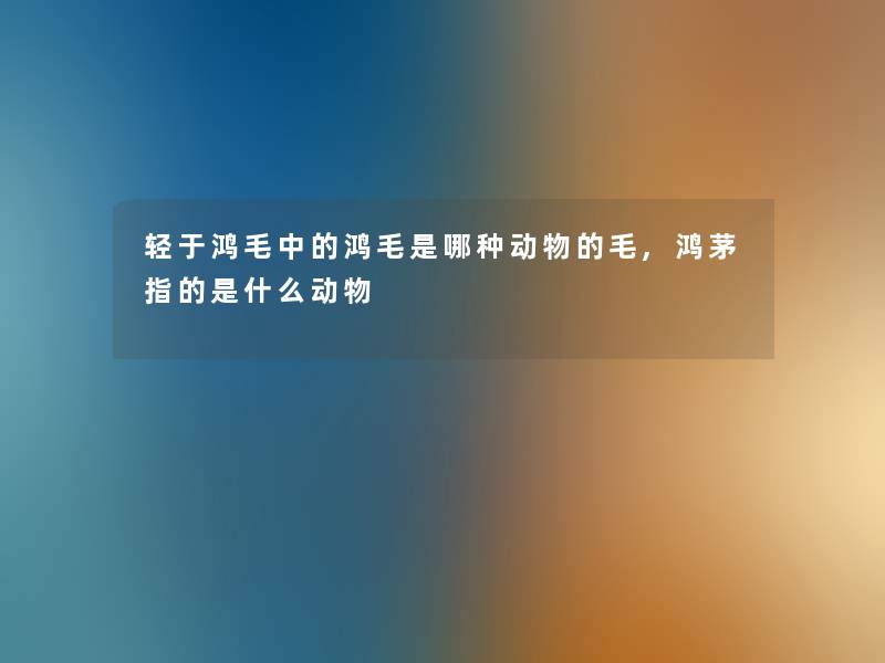 轻于鸿毛中的鸿毛是哪种动物的毛,鸿茅指的是什么动物 轻于鸿毛中的鸿毛是哪种动物的毛,鸿茅指的是什么动物