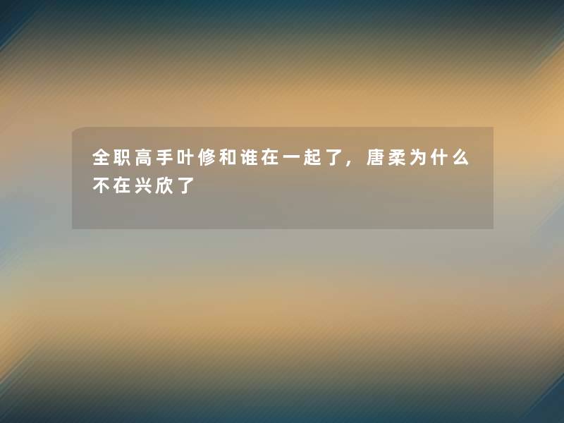 全职高手叶修和谁在一起了,唐柔为什么不在兴欣了 全职高手叶修和谁在一起了,唐柔为什么不在兴欣了