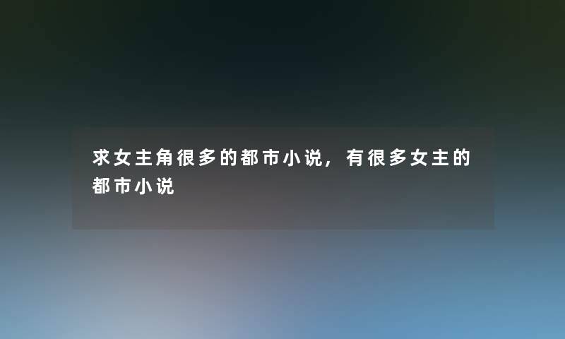 求女主角很多的都市小说,有很多女主的都市小说 求女主角很多的都市小说,有很多女主的都市小说