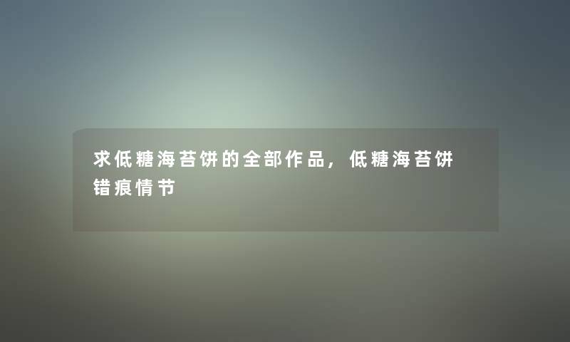 求低糖海苔饼的整理的作品,低糖海苔饼 错痕情节 求低糖海苔饼的整理的作品,低糖海苔饼 错痕情节