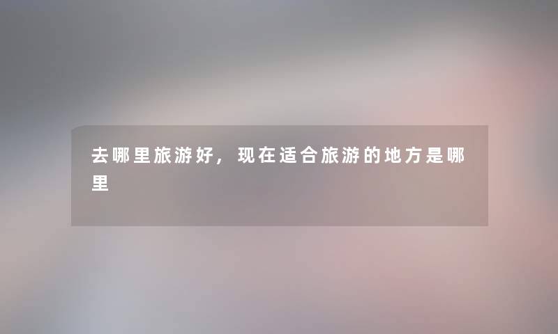 去哪里旅游好,适合旅游的地方是哪里 去哪里旅游好,适合旅游的地方是哪里