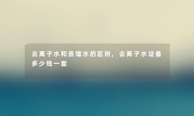 去离子水和蒸馏水的区别,去离子水设备多少钱一套 去离子水和蒸馏水的区别,去离子水设备多少钱一套