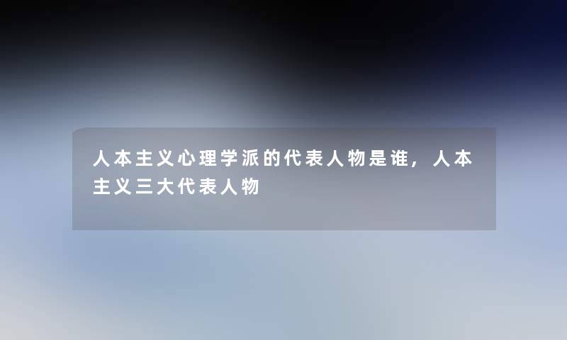 人本主义心理学派的代表人物是谁,人本主义三大代表人物