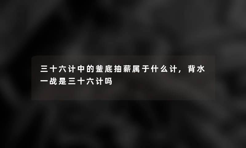 三十六计中的釜底抽薪属于什么计,背水一战是三十六计吗 三十六计中的釜底抽薪属于什么计,背水一战是三十六计吗