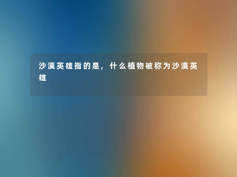 沙漠英雄指的是,什么植物被称为沙漠英雄 沙漠英雄指的是,什么植物被称为沙漠英雄