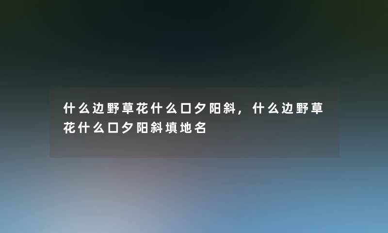 什么边野草花什么口夕阳斜,什么边野草花什么口夕阳斜填地名 什么边野草花什么口夕阳斜,什么边野草花什么口夕阳斜填地名