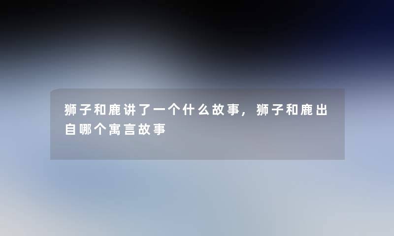 狮子和鹿讲了一个什么故事,狮子和鹿出自哪个寓言故事 狮子和鹿讲了一个什么故事,狮子和鹿出自哪个寓言故事