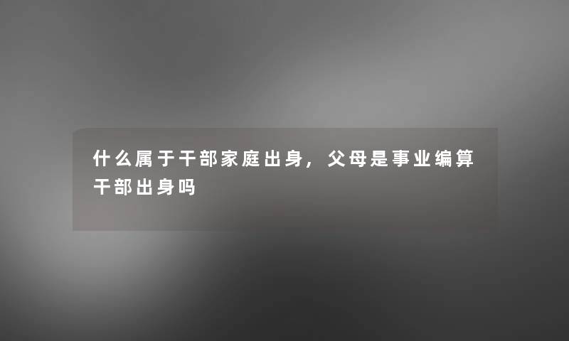 什么属于干部家庭出身,父母是事业编算干部出身吗 什么属于干部家庭出身,父母是事业编算干部出身吗