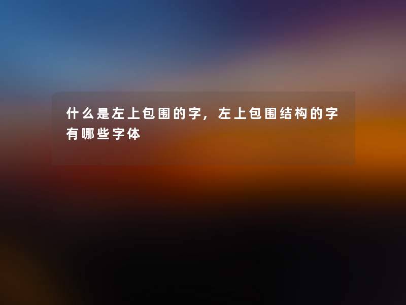 什么是左上包围的字,左上包围结构的字有哪些字体 什么是左上包围的字,左上包围结构的字有哪些字体