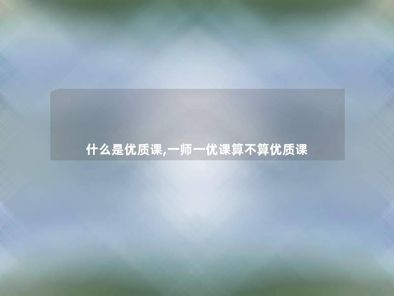 什么是优质课,一师一优课算不算优质课 什么是优质课,一师一优课算不算优质课