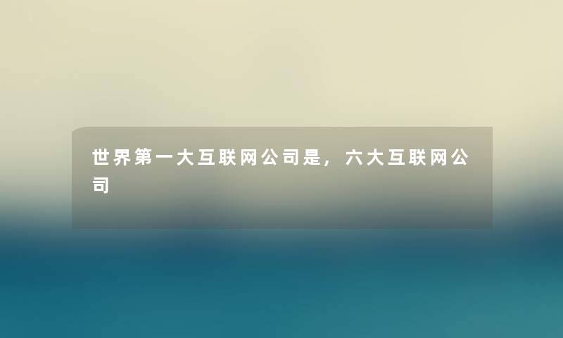 世界第一大互联网公司是,六大互联网公司 世界第一大互联网公司是,六大互联网公司