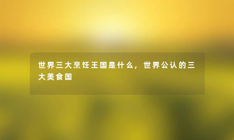 世界三大烹饪王国是什么,世界不错的三大美食国 世界三大烹饪王国是什么,世界不错的三大美食国