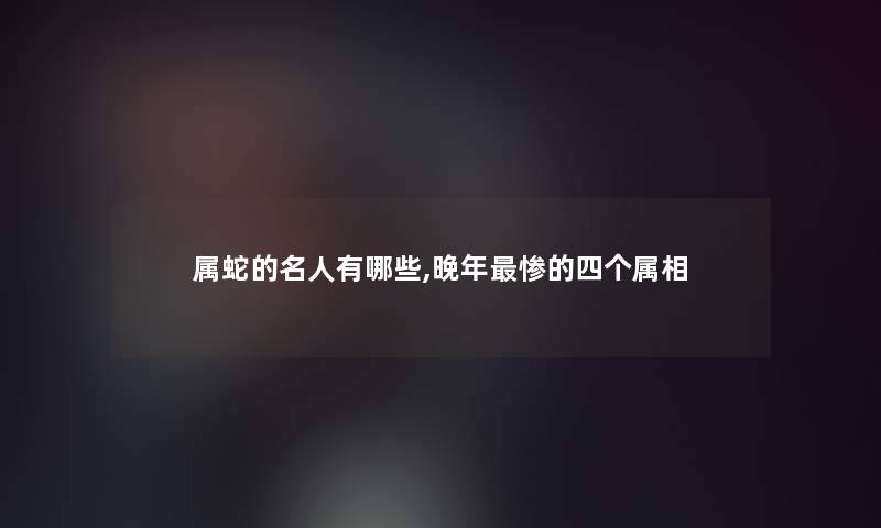 属蛇的名人有哪些,晚年的四个属相 属蛇的名人有哪些,晚年的四个属相