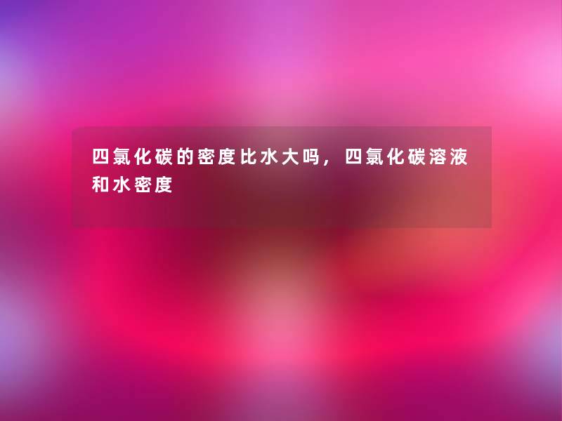 四氯化碳的密度比水大吗,四氯化碳溶液和水密度 四氯化碳的密度比水大吗,四氯化碳溶液和水密度