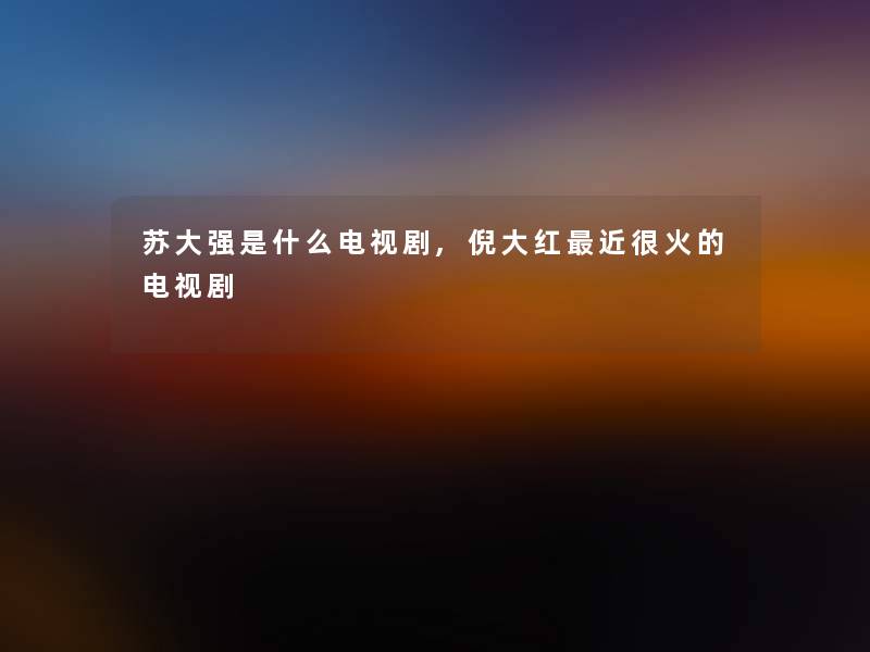 苏大强是什么电视剧,倪大红近很火的电视剧