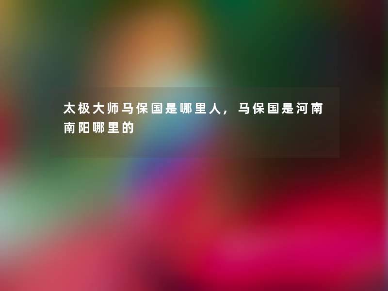 太极大师马保国是哪里人,马保国是河南南阳哪里的 太极大师马保国是哪里人,马保国是河南南阳哪里的