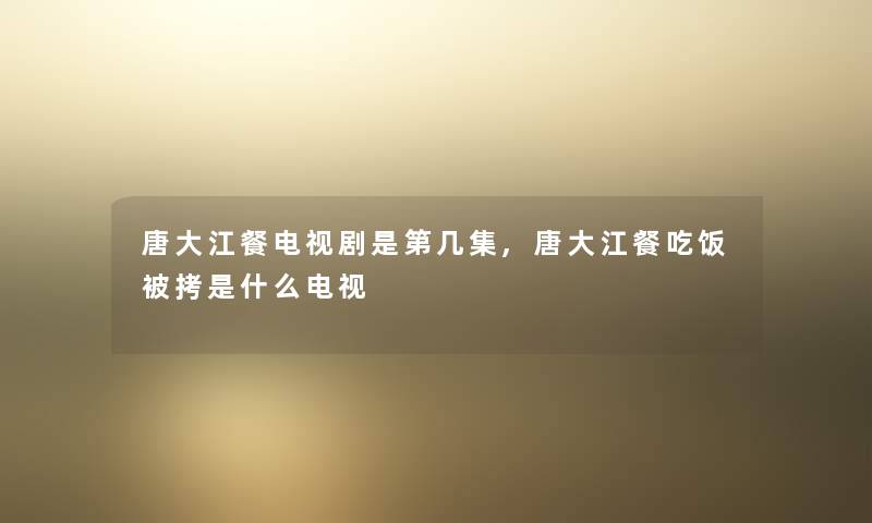 唐大江餐电视剧是第几集,唐大江餐吃饭被拷是什么电视 唐大江餐电视剧是第几集,唐大江餐吃饭被拷是什么电视