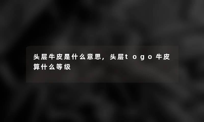 头层牛皮是什么意思,头层togo牛皮算什么等级 头层牛皮是什么意思,头层togo牛皮算什么等级