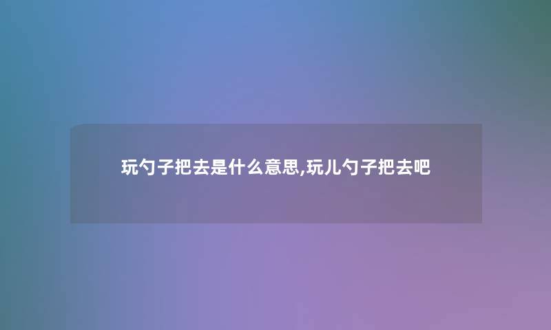 玩勺子把去是什么意思,玩儿勺子把去吧 玩勺子把去是什么意思,玩儿勺子把去吧