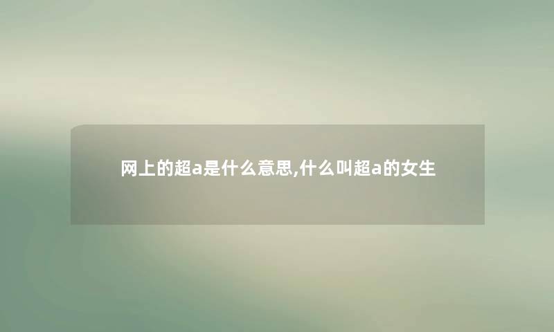 网上的超a是什么意思,什么叫超a的女生 网上的超a是什么意思,什么叫超a的女生