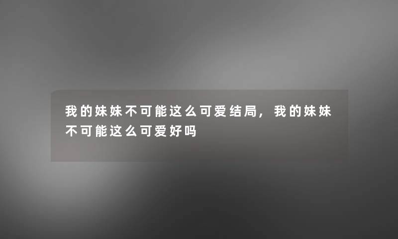 我的妹妹不可能这么可爱结局,我的妹妹不可能这么可爱好吗 我的妹妹不可能这么可爱结局,我的妹妹不可能这么可爱好吗