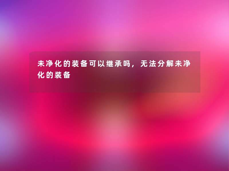未净化的装备可以继承吗,无法分解未净化的装备 未净化的装备可以继承吗,无法分解未净化的装备