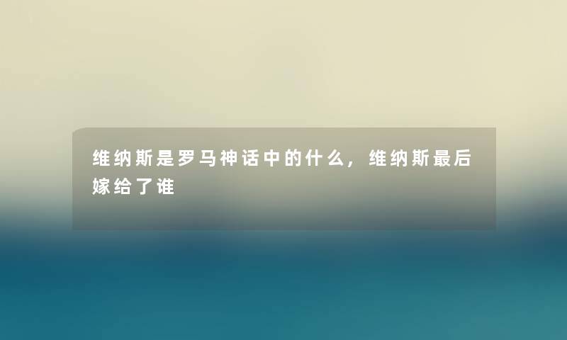 维纳斯是罗马神话中的什么,维纳斯这里要说嫁给了谁 维纳斯是罗马神话中的什么,维纳斯这里要说嫁给了谁